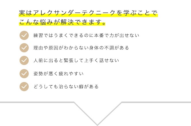 実はアレクサンダー・テクニークを学ぶことでこんな悩みが解決できます。練習ではうまくできるのに本番で力が出せない、理由や原因がわからない身体の不調がある、人前に出ると力んで上手く話せない、姿勢が悪く疲れやすい、どうしても治らない癖がある